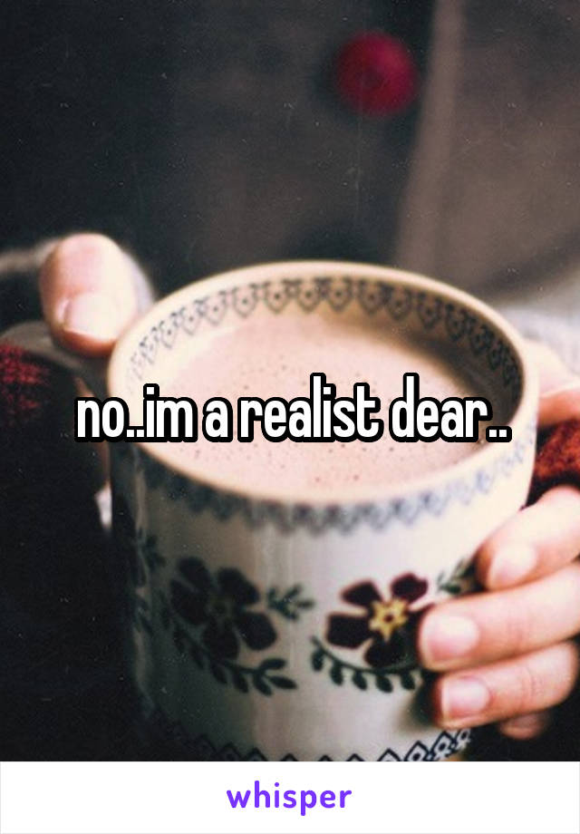 no..im a realist dear..