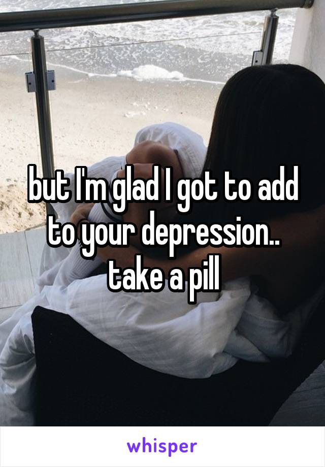 but I'm glad I got to add to your depression.. take a pill