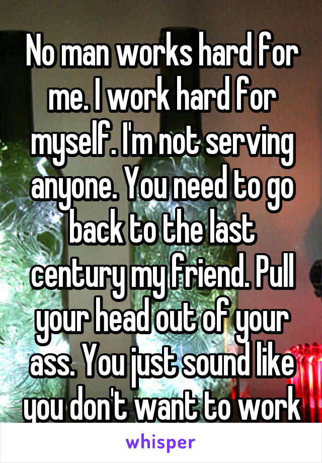 No man works hard for me. I work hard for myself. I'm not serving anyone. You need to go back to the last century my friend. Pull your head out of your ass. You just sound like you don't want to work