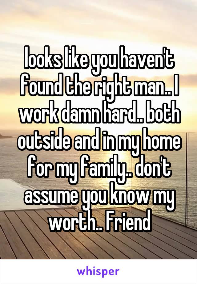 looks like you haven't found the right man.. I work damn hard.. both outside and in my home for my family.. don't assume you know my worth.. Friend