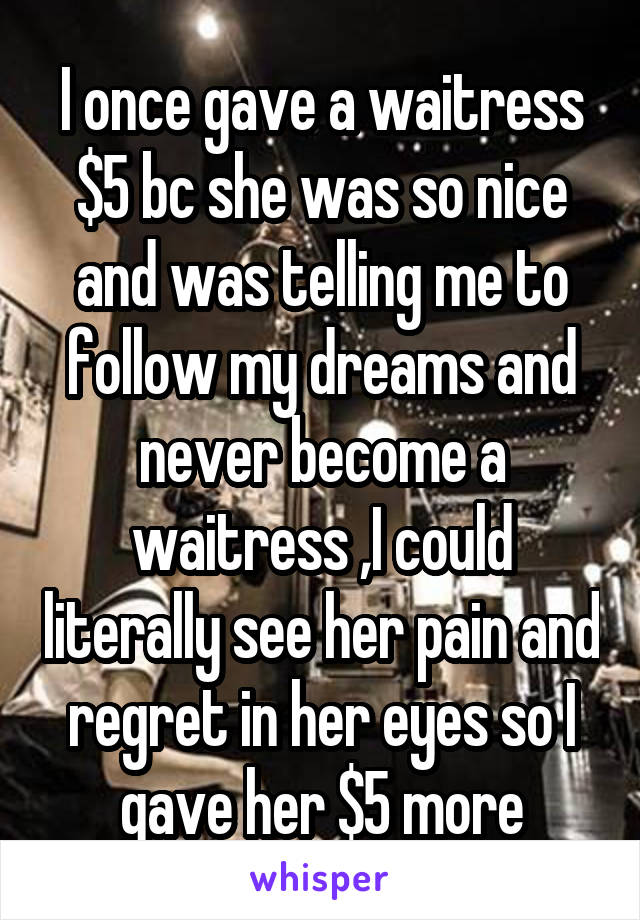 I once gave a waitress $5 bc she was so nice and was telling me to follow my dreams and never become a waitress ,I could literally see her pain and regret in her eyes so I gave her $5 more