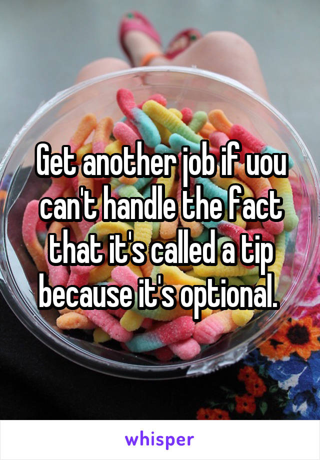 Get another job if uou can't handle the fact that it's called a tip because it's optional. 