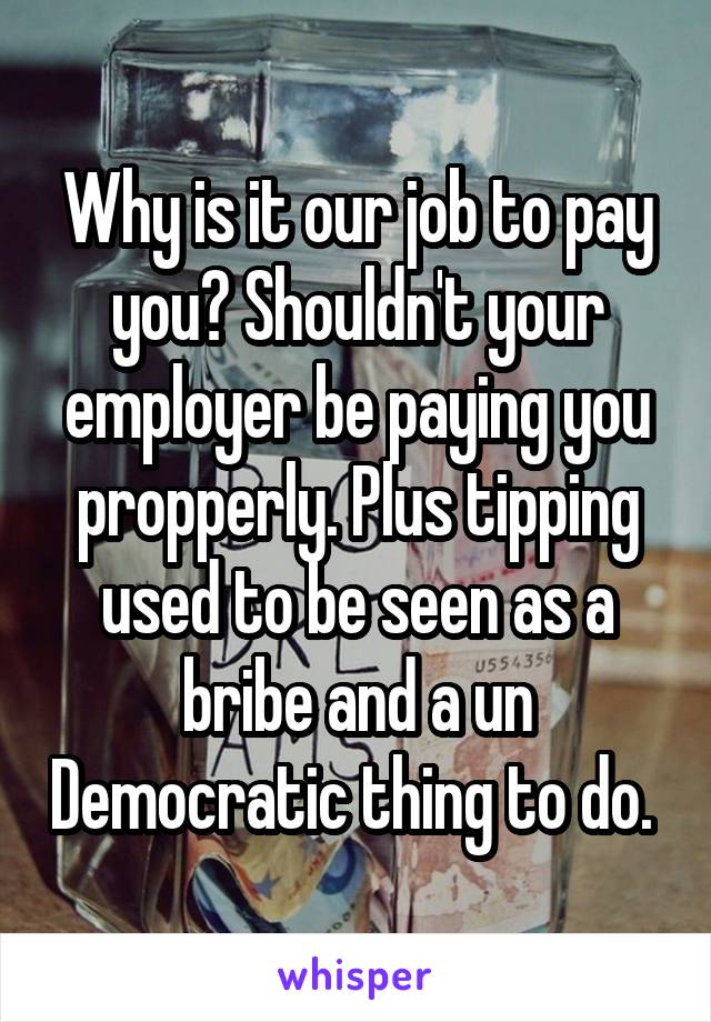 Why is it our job to pay you? Shouldn't your employer be paying you propperly. Plus tipping used to be seen as a bribe and a un Democratic thing to do. 