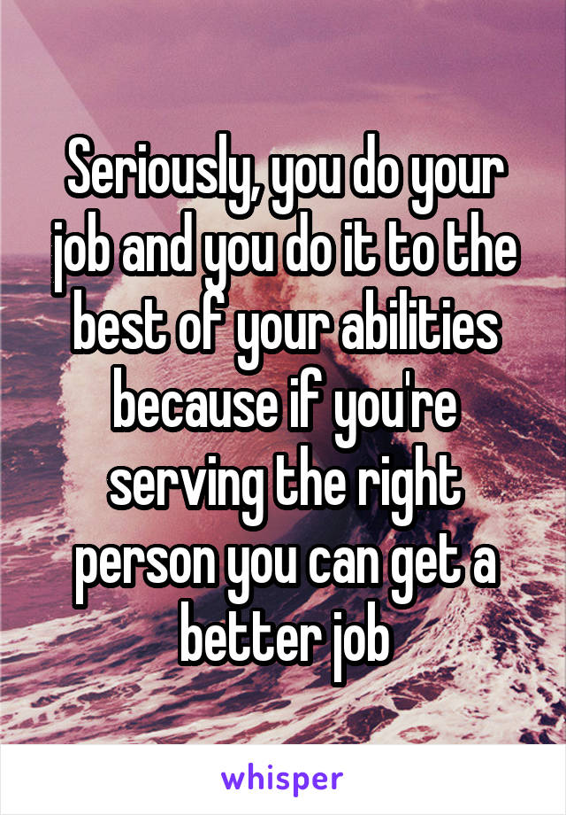 Seriously, you do your job and you do it to the best of your abilities because if you're serving the right person you can get a better job