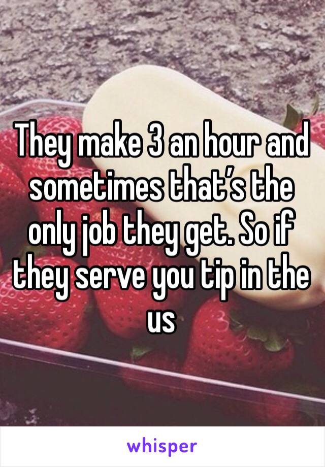 They make 3 an hour and sometimes that’s the only job they get. So if they serve you tip in the us