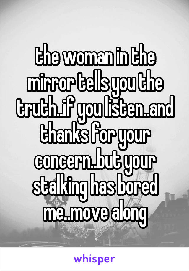 the woman in the mirror tells you the truth..if you listen..and thanks for your concern..but your stalking has bored me..move along