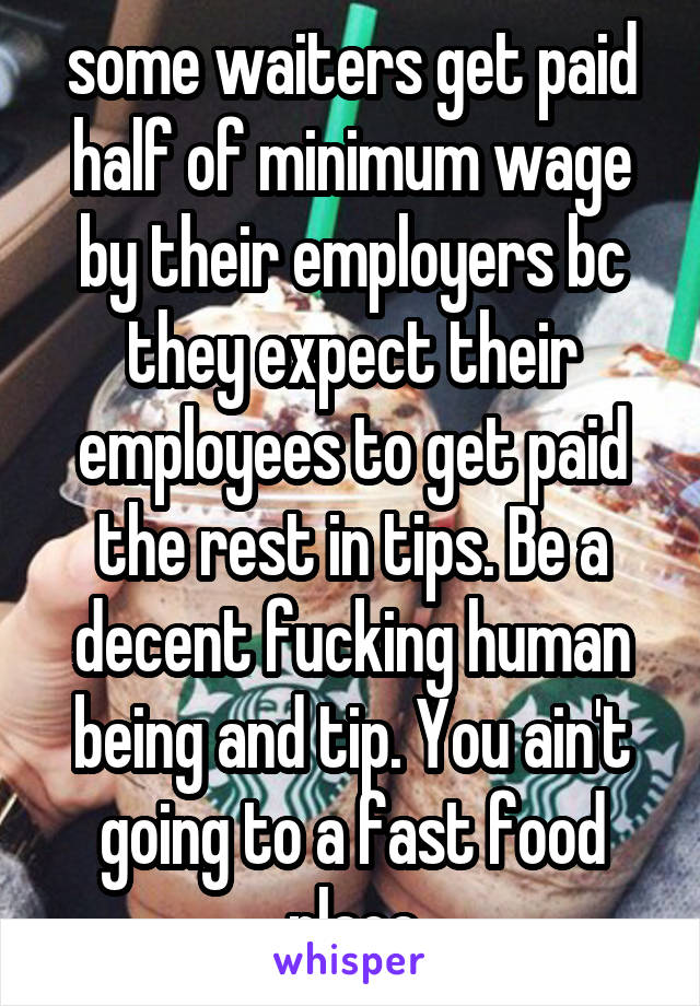 some waiters get paid half of minimum wage by their employers bc they expect their employees to get paid the rest in tips. Be a decent fucking human being and tip. You ain't going to a fast food place