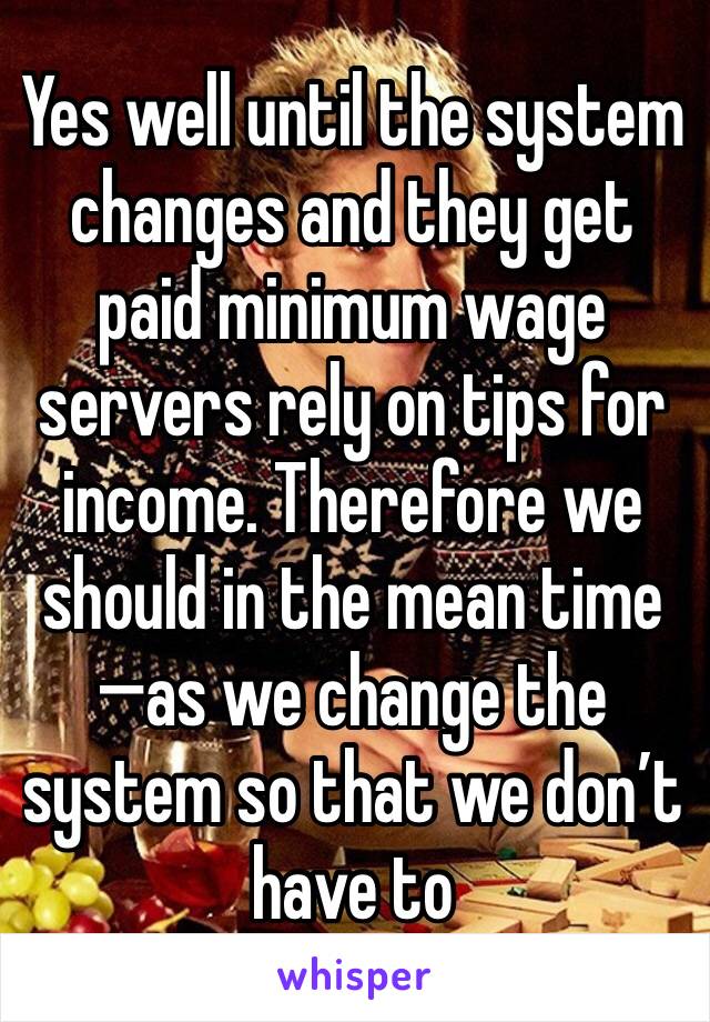 Yes well until the system changes and they get paid minimum wage servers rely on tips for income. Therefore we should in the mean time —�as we change the system so that we don’t have to