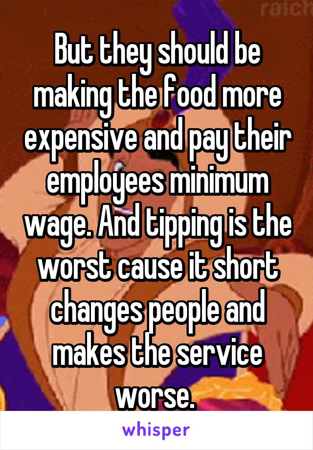 But they should be making the food more expensive and pay their employees minimum wage. And tipping is the worst cause it short changes people and makes the service worse. 