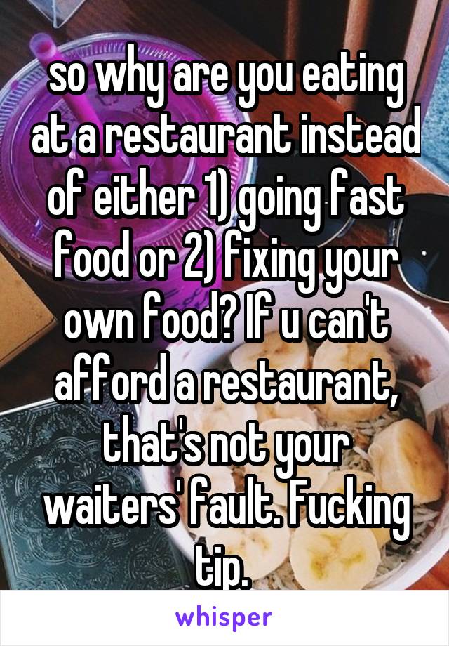 so why are you eating at a restaurant instead of either 1) going fast food or 2) fixing your own food? If u can't afford a restaurant, that's not your waiters' fault. Fucking tip. 