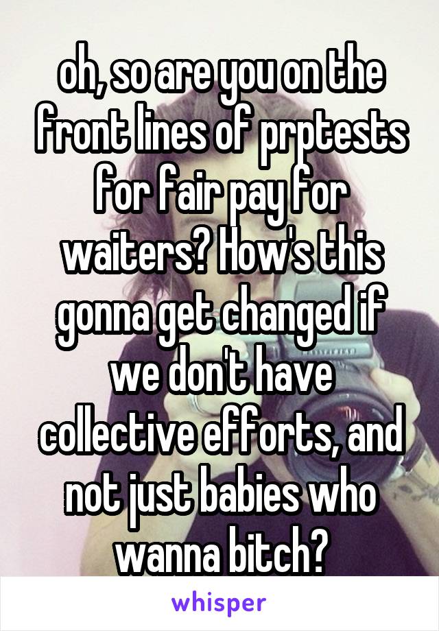 oh, so are you on the front lines of prptests for fair pay for waiters? How's this gonna get changed if we don't have collective efforts, and not just babies who wanna bitch?