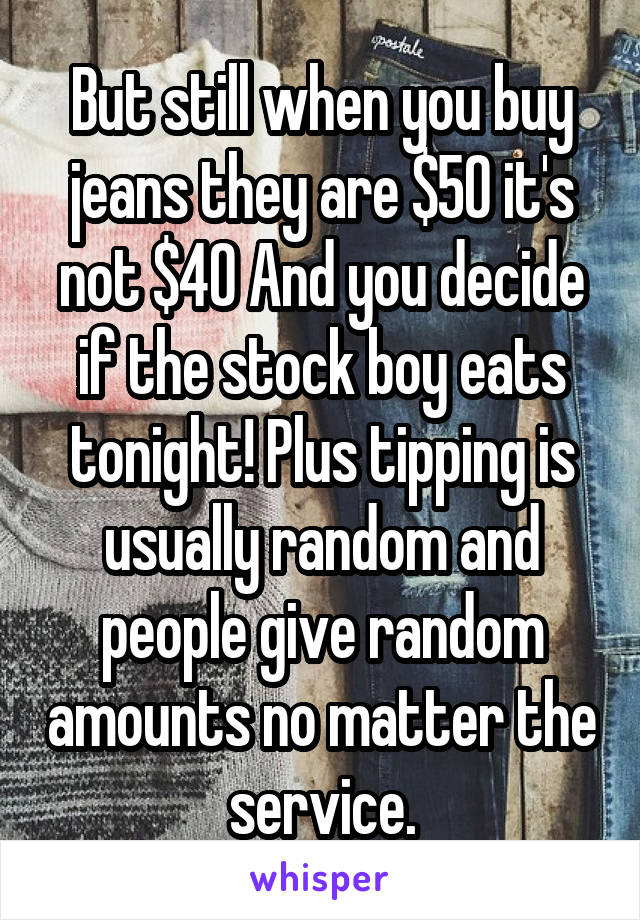 But still when you buy jeans they are $50 it's not $40 And you decide if the stock boy eats tonight! Plus tipping is usually random and people give random amounts no matter the service.