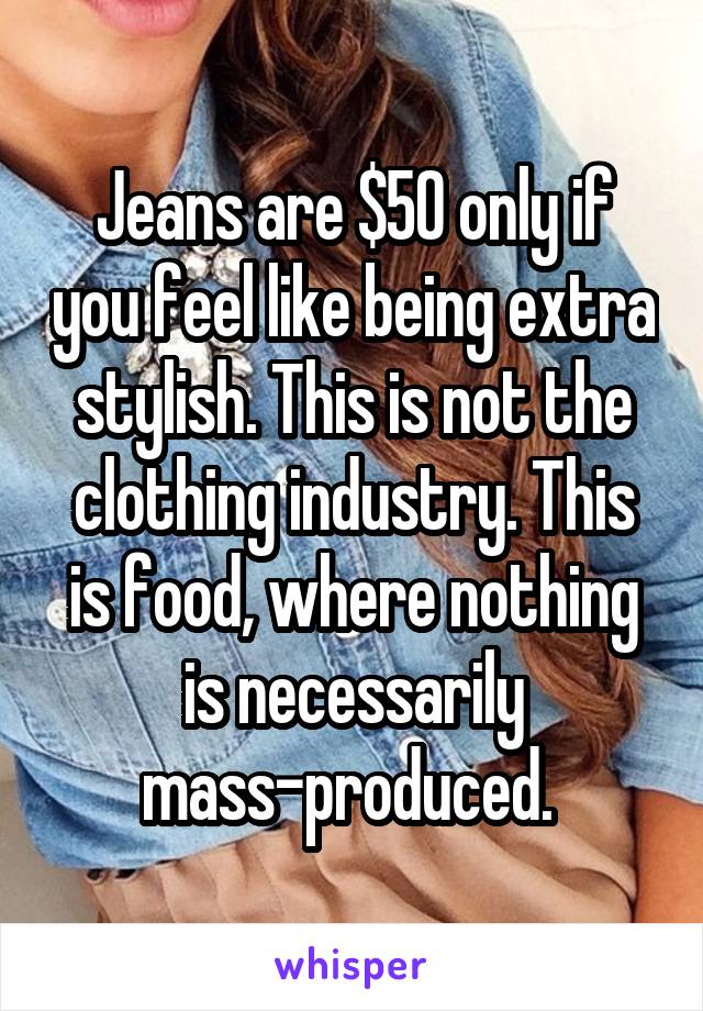 Jeans are $50 only if you feel like being extra stylish. This is not the clothing industry. This is food, where nothing is necessarily mass-produced. 