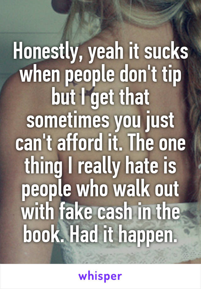 Honestly, yeah it sucks when people don't tip but I get that sometimes you just can't afford it. The one thing I really hate is people who walk out with fake cash in the book. Had it happen.