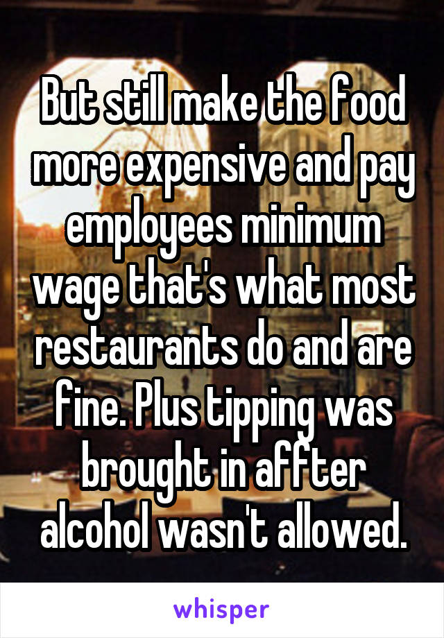 But still make the food more expensive and pay employees minimum wage that's what most restaurants do and are fine. Plus tipping was brought in affter alcohol wasn't allowed.