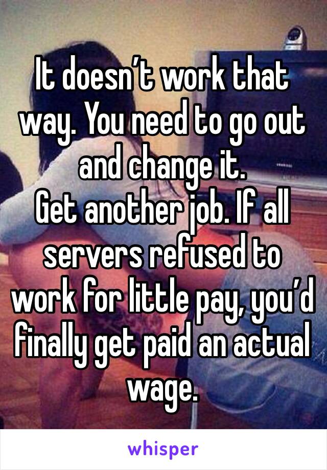 It doesn’t work that way. You need to go out and change it.
Get another job. If all servers refused to work for little pay, you’d finally get paid an actual wage.