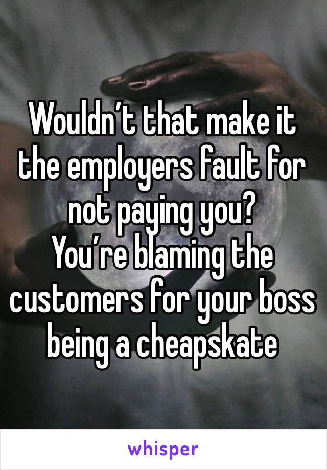 Wouldn’t that make it the employers fault for not paying you?
You’re blaming the customers for your boss being a cheapskate