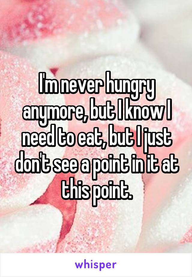 I'm never hungry anymore, but I know I need to eat, but I just don't see a point in it at this point.