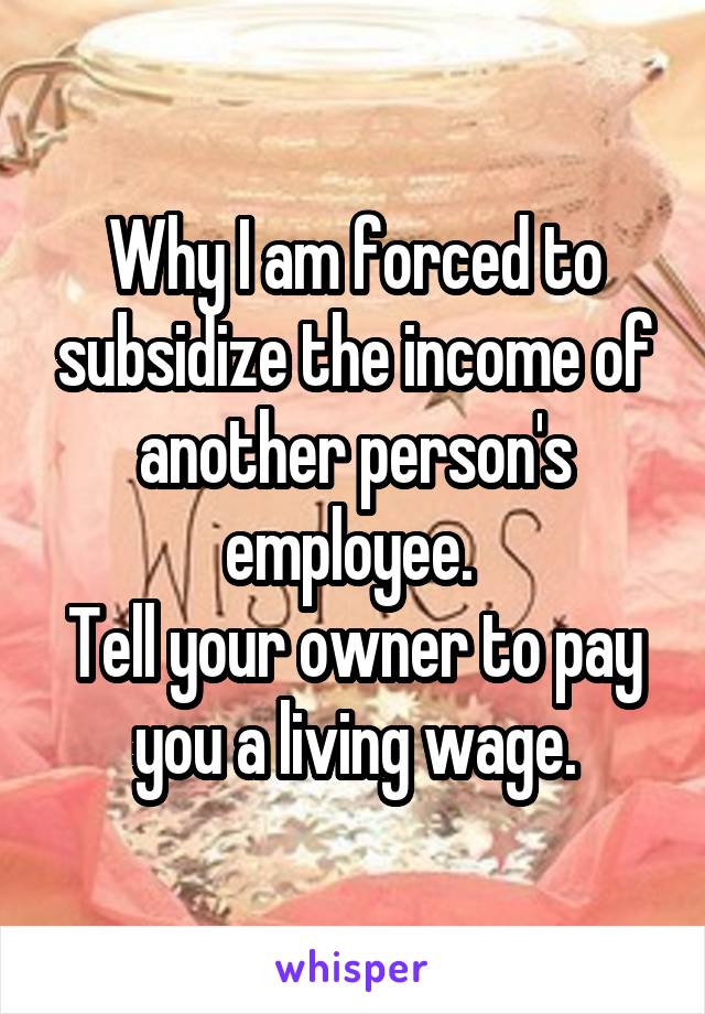 Why I am forced to subsidize the income of another person's employee. 
Tell your owner to pay you a living wage.