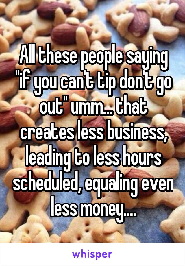 All these people saying "if you can't tip don't go out" umm... that creates less business, leading to less hours scheduled, equaling even less money....