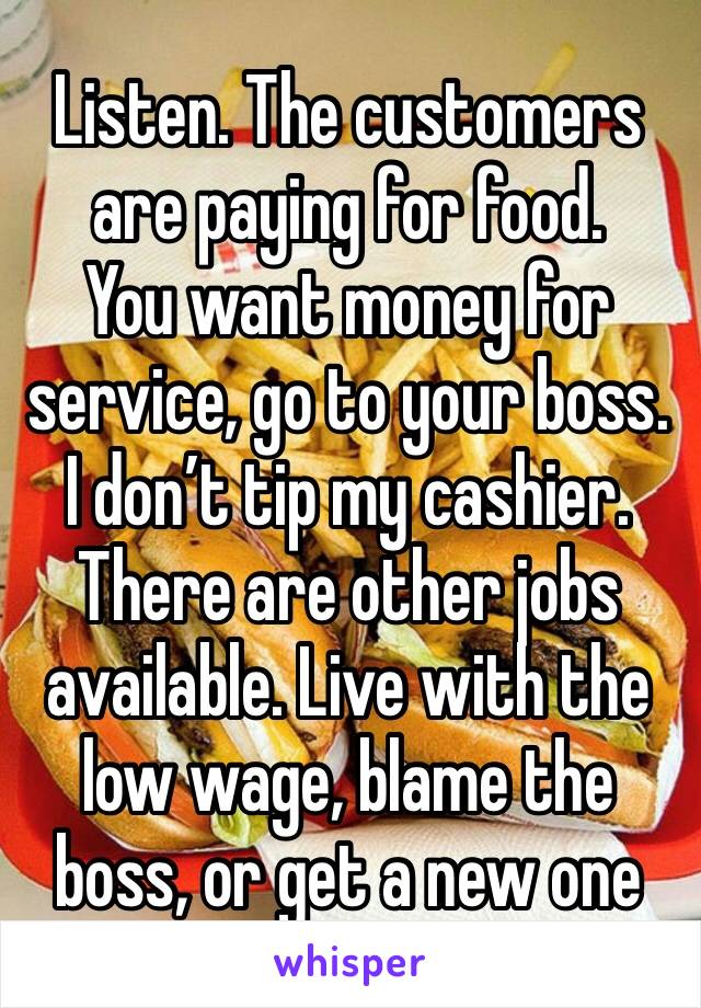 Listen. The customers are paying for food.
You want money for service, go to your boss.
I don’t tip my cashier.
There are other jobs available. Live with the low wage, blame the boss, or get a new one