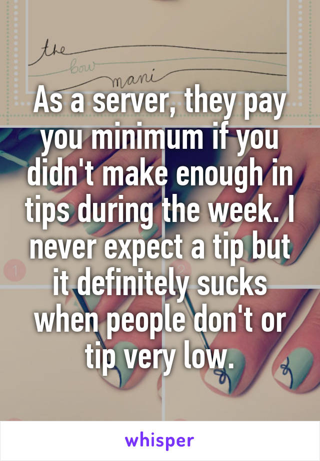 As a server, they pay you minimum if you didn't make enough in tips during the week. I never expect a tip but it definitely sucks when people don't or tip very low.