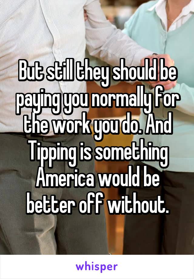 But still they should be paying you normally for the work you do. And Tipping is something America would be better off without.