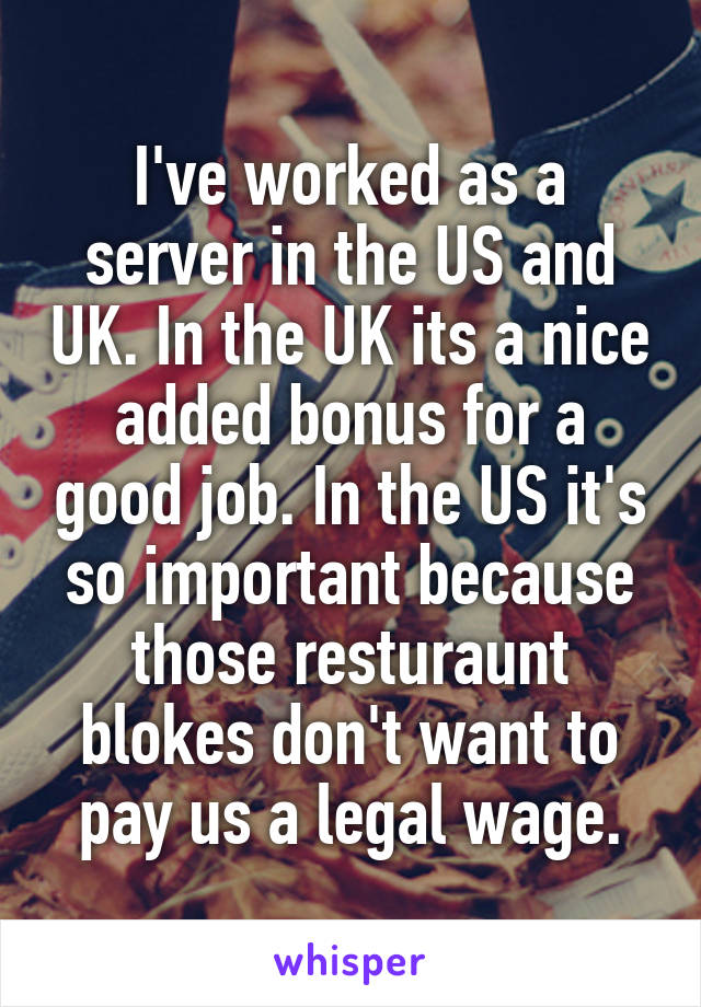 I've worked as a server in the US and UK. In the UK its a nice added bonus for a good job. In the US it's so important because those resturaunt blokes don't want to pay us a legal wage.