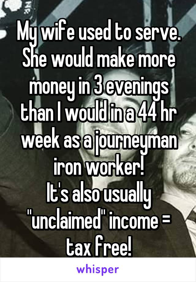 My wife used to serve.
She would make more money in 3 evenings than I would in a 44 hr week as a journeyman iron worker!
It's also usually "unclaimed" income = tax free!