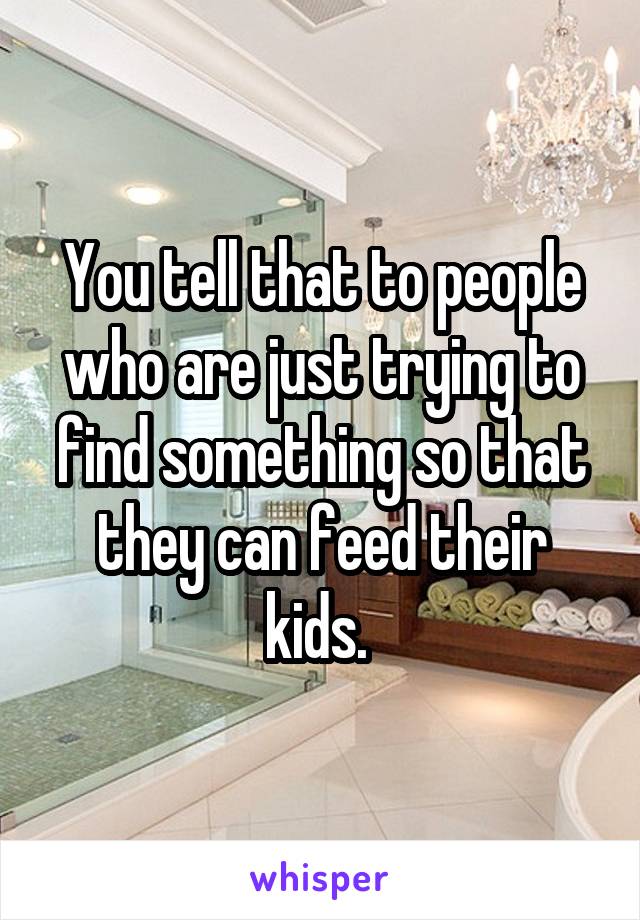 You tell that to people who are just trying to find something so that they can feed their kids. 