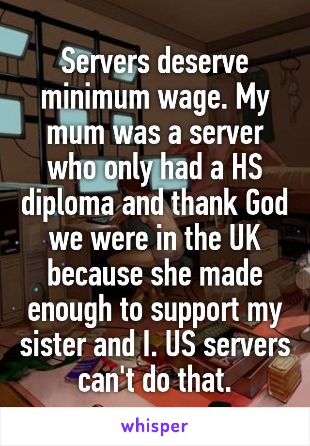 Servers deserve minimum wage. My mum was a server who only had a HS diploma and thank God we were in the UK because she made enough to support my sister and I. US servers can't do that.