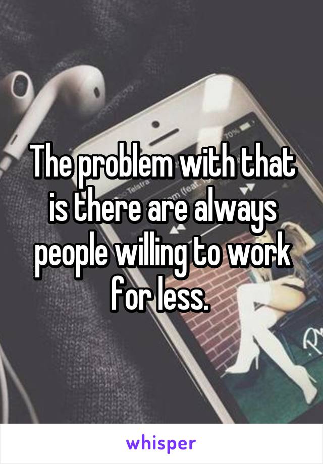 The problem with that is there are always people willing to work for less. 