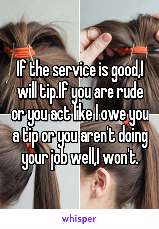 If the service is good,I will tip.If you are rude or you act like I owe you a tip or you aren't doing your job well,I won't.