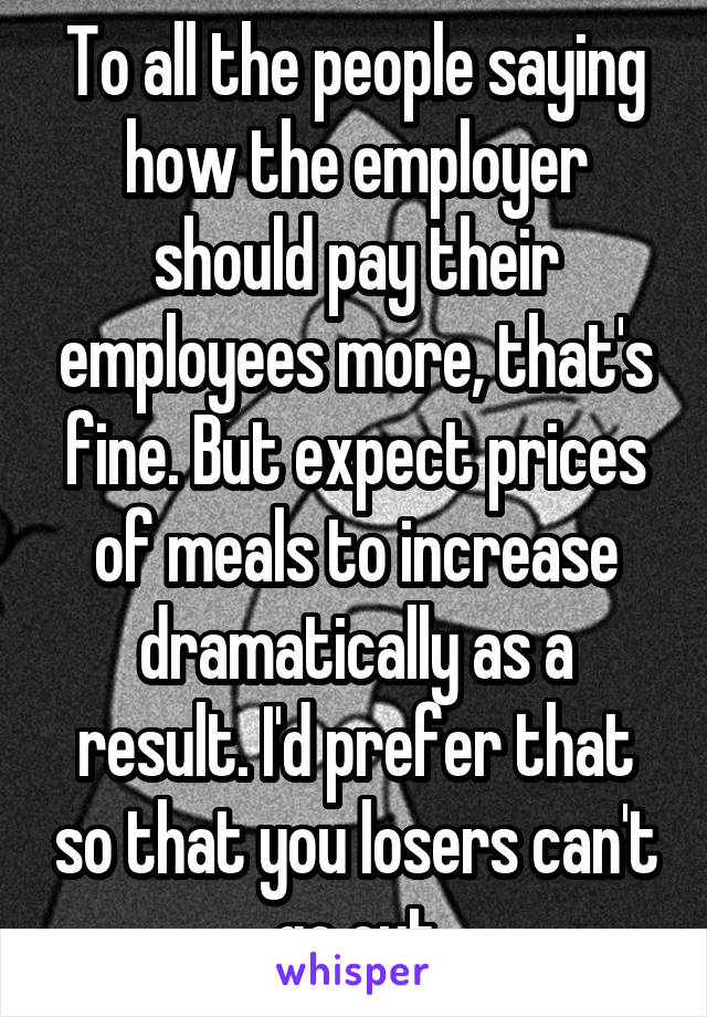 To all the people saying how the employer should pay their employees more, that's fine. But expect prices of meals to increase dramatically as a result. I'd prefer that so that you losers can't go out