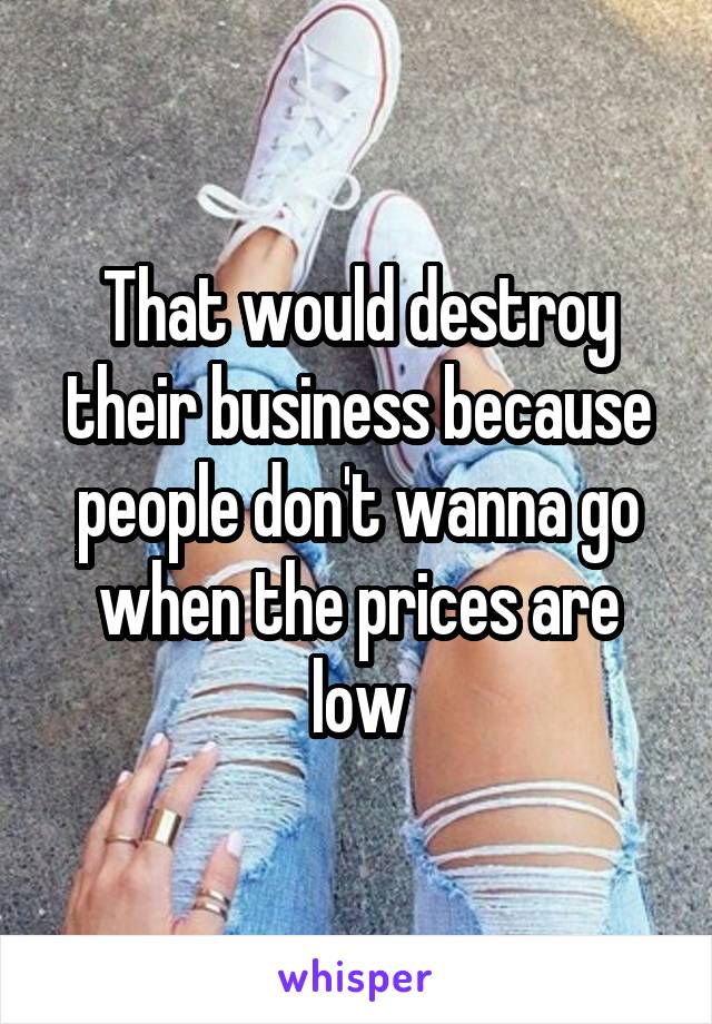 That would destroy their business because people don't wanna go when the prices are low