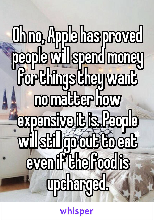 Oh no, Apple has proved people will spend money for things they want no matter how expensive it is. People will still go out to eat even if the food is upcharged.