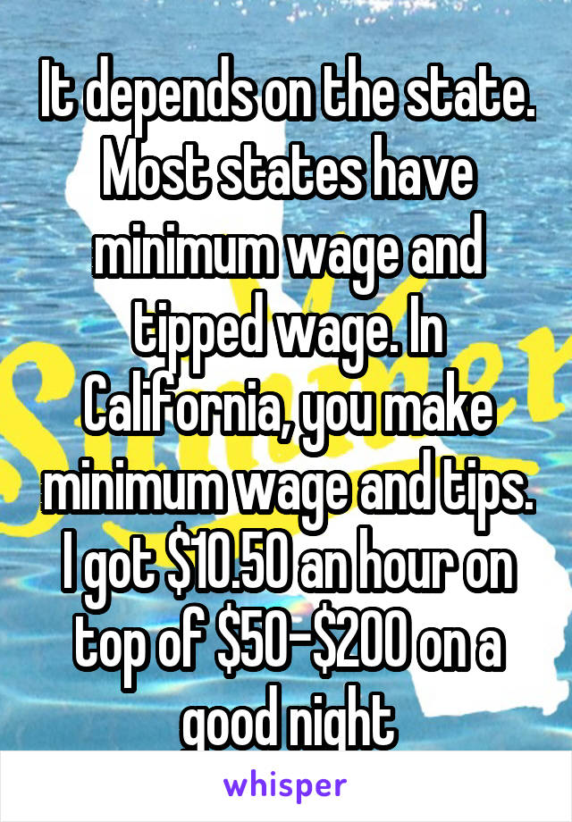 It depends on the state. Most states have minimum wage and tipped wage. In California, you make minimum wage and tips. I got $10.50 an hour on top of $50-$200 on a good night