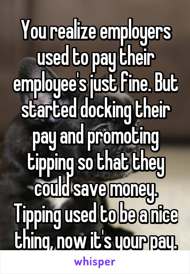 You realize employers used to pay their employee's just fine. But started docking their pay and promoting tipping so that they could save money. Tipping used to be a nice thing, now it's your pay.