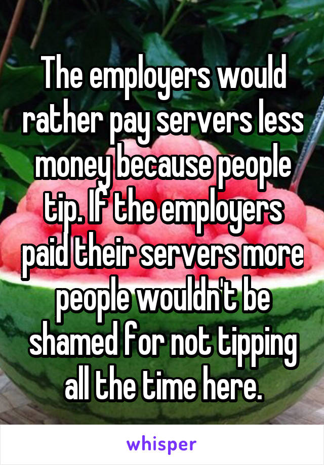 The employers would rather pay servers less money because people tip. If the employers paid their servers more people wouldn't be shamed for not tipping all the time here.