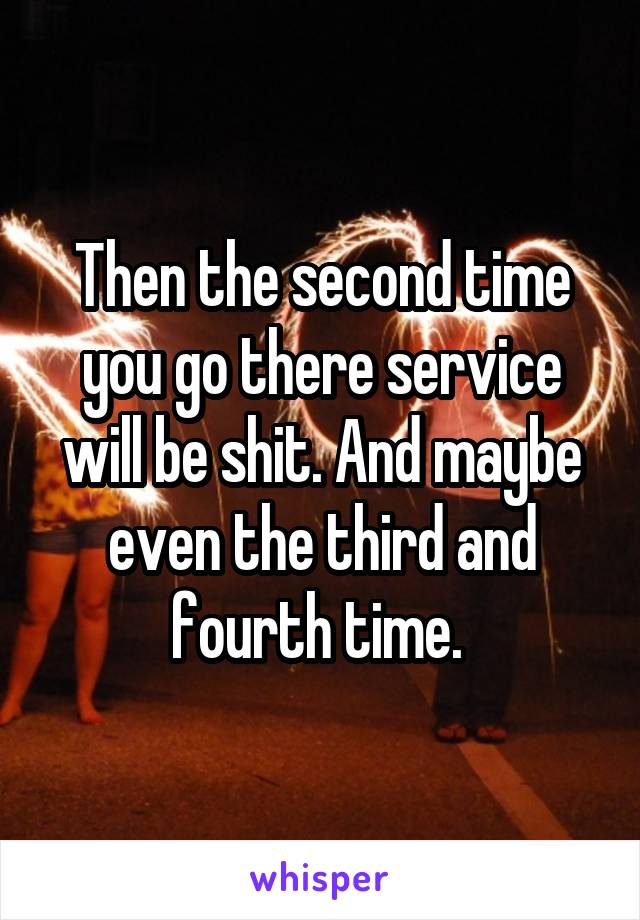 Then the second time you go there service will be shit. And maybe even the third and fourth time. 