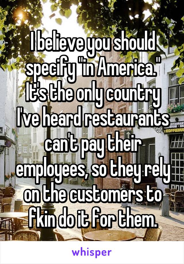 I believe you should specify "in America."
It's the only country I've heard restaurants can't pay their employees, so they rely on the customers to fkin do it for them.