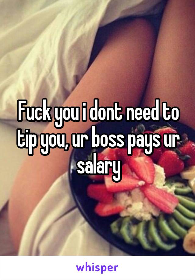 Fuck you i dont need to tip you, ur boss pays ur salary