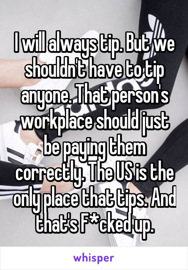 I will always tip. But we shouldn't have to tip anyone. That person's workplace should just be paying them correctly. The US is the only place that tips. And that's F*cked up.