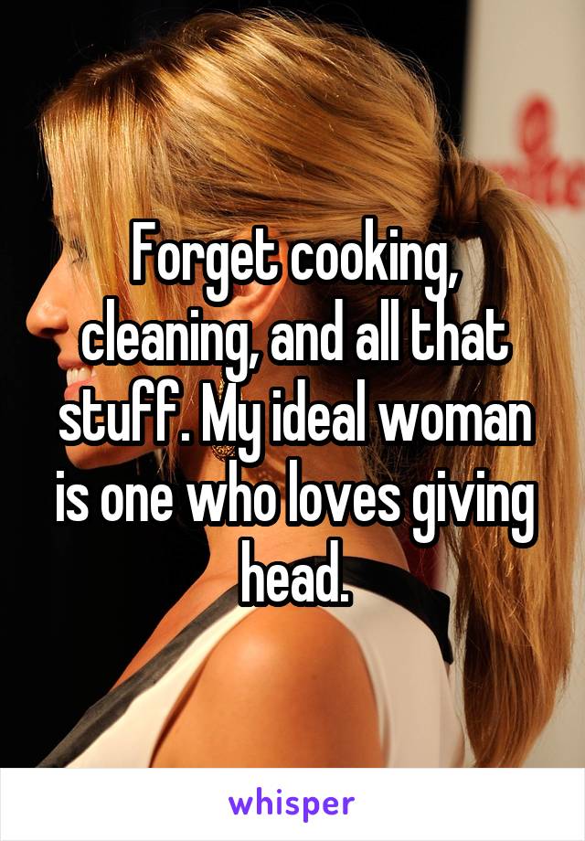 Forget cooking, cleaning, and all that stuff. My ideal woman is one who loves giving head.