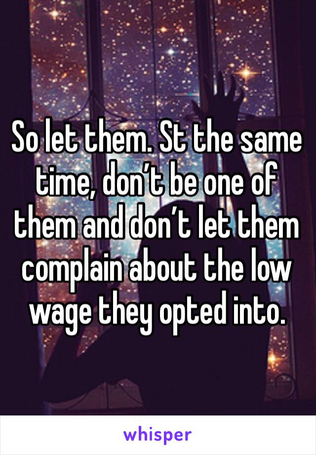 So let them. St the same time, don’t be one of them and don’t let them complain about the low wage they opted into. 