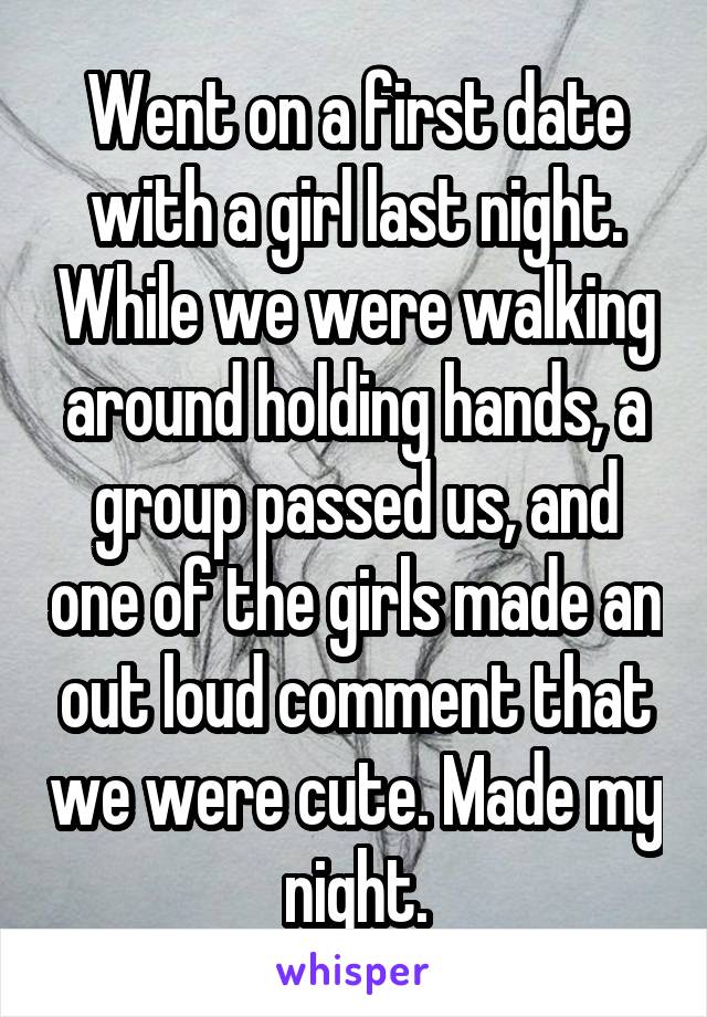 Went on a first date with a girl last night. While we were walking around holding hands, a group passed us, and one of the girls made an out loud comment that we were cute. Made my night.
