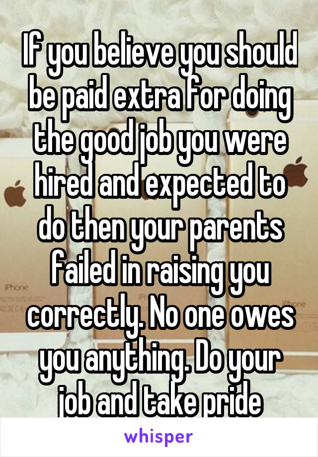 If you believe you should be paid extra for doing the good job you were hired and expected to do then your parents failed in raising you correctly. No one owes you anything. Do your job and take pride