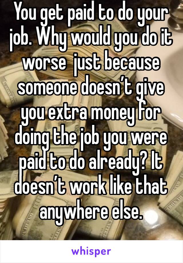 You get paid to do your job. Why would you do it worse  just because someone doesn’t give you extra money for doing the job you were paid to do already? It doesn’t work like that anywhere else. 