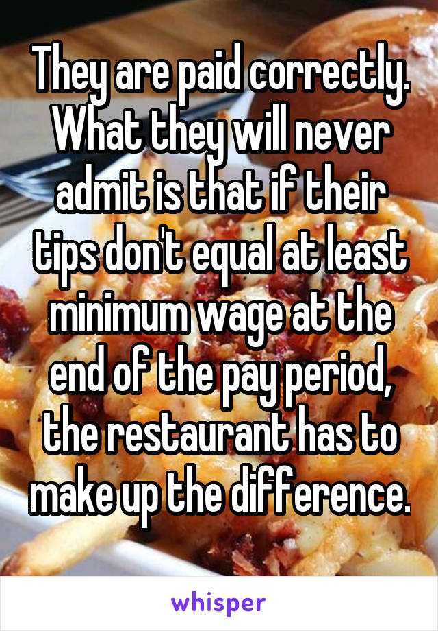 They are paid correctly. What they will never admit is that if their tips don't equal at least minimum wage at the end of the pay period, the restaurant has to make up the difference. 