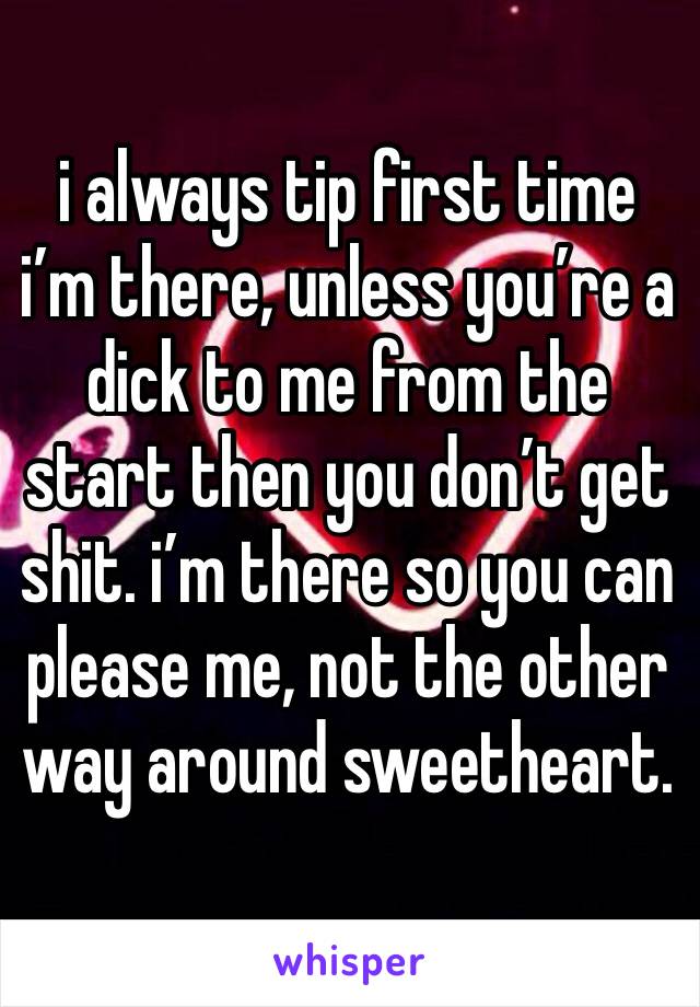 i always tip first time i’m there, unless you’re a dick to me from the start then you don’t get shit. i’m there so you can please me, not the other way around sweetheart. 